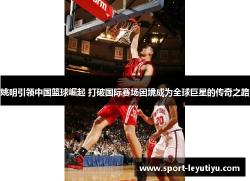 姚明引领中国篮球崛起 打破国际赛场困境成为全球巨星的传奇之路