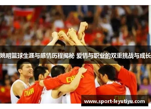 姚明篮球生涯与感情历程揭秘 爱情与职业的双重挑战与成长