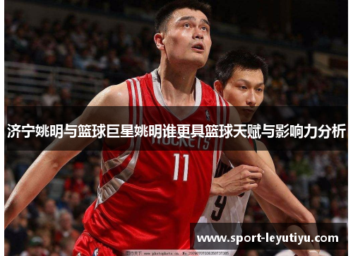 济宁姚明与篮球巨星姚明谁更具篮球天赋与影响力分析