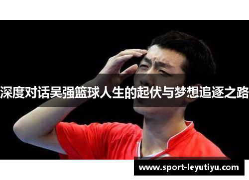 深度对话吴强篮球人生的起伏与梦想追逐之路