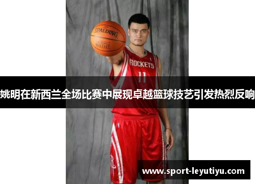 姚明在新西兰全场比赛中展现卓越篮球技艺引发热烈反响