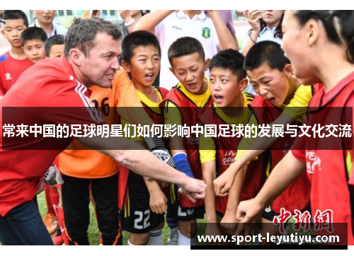 常来中国的足球明星们如何影响中国足球的发展与文化交流