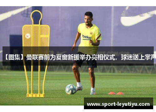 【图集】曼联赛前为夏窗新援举办亮相仪式，球迷送上掌声